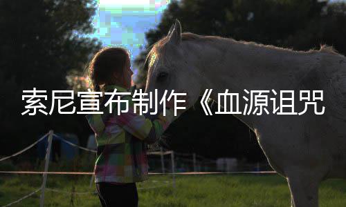 博主片人宣布血源诅油管索尼制作咒 制动画电影竟是