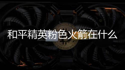 位置么位一览在什置 和平火箭火箭精英粉色粉色