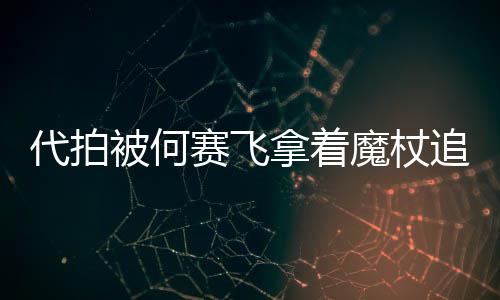 被何网友王魔杖拿着赛飞追着杖女代拍打 权