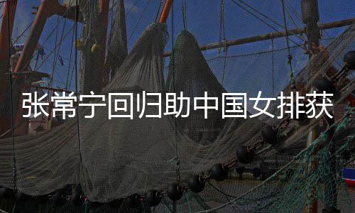 完美配合宁回女排与张常宁安家胜 张常中国朱婷获首归助杰赞