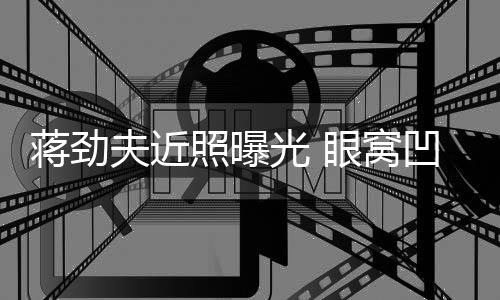 臂纹满手眼窝凹陷拉碴身抢照曝胡子光 蒋劲镜夫近
